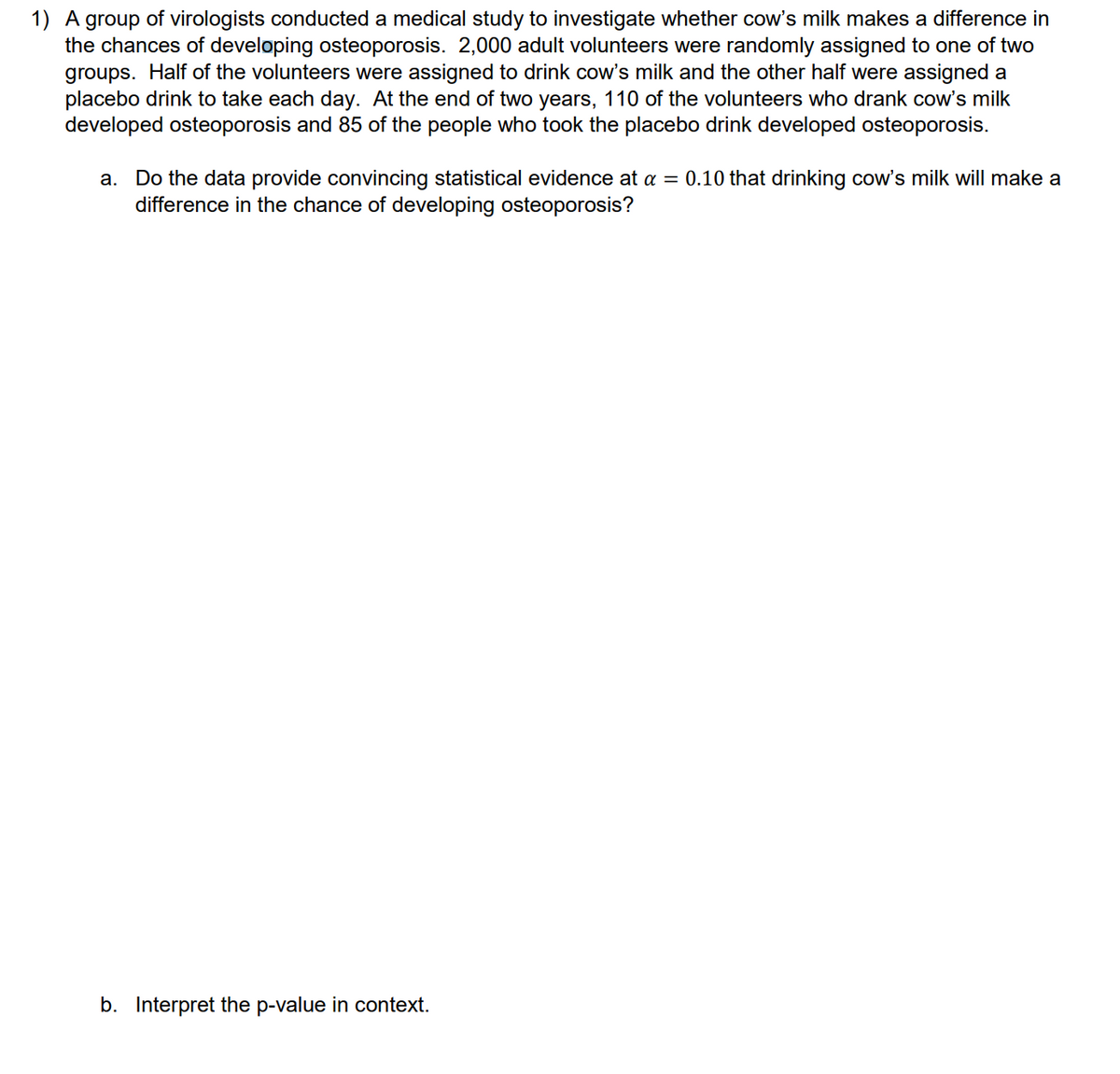 1) A group of virologists conducted a medical study to investigate whether cow's milk makes a difference in
the chances of developing osteoporosis. 2,000 adult volunteers were randomly assigned to one of two
groups. Half of the volunteers were assigned to drink cow's milk and the other half were assigned a
placebo drink to take each day. At the end of two years, 110 of the volunteers who drank cow's milk
developed osteoporosis and 85 of the people who took the placebo drink developed osteoporosis.
a. Do the data provide convincing statistical evidence at a = 0.10 that drinking cow's milk will make a
difference in the chance of developing osteoporosis?
b. Interpret the p-value in context.
