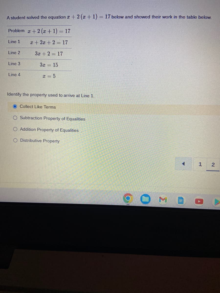 A student solved the equation + 2(x + 1) = 17 below and showed their work in the table below.
Problem
+ 2(x + 1) = 17
Line 1
x + 2x + 2 = 17
3x + 2 = 17
3x = 15
Line 2
Line 3
Line 4
x=5
Identify the property used to arrive at Line 1.
O Collect Like Terms
O Subtraction Property of Equalities
O Addition Property of Equalities
O Distributive Property
3
1 2