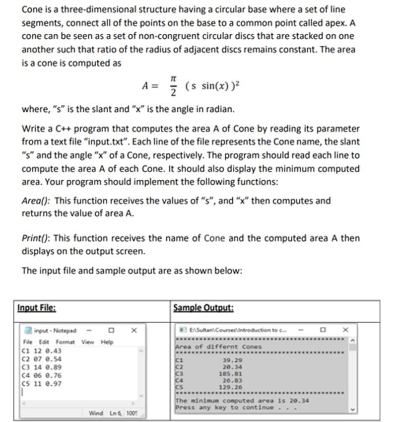 Cone is a three-dimensional structure having a circular base where a set of line
segments, connect all of the points on the base to a common point called apex. A
cone can be seen as a set of non-congruent circular discs that are stacked on one
another such that ratio of the radius of adjacent discs remains constant. The area
is a cone is computed as
A =
(s sin(x))²
where, "s" is the slant and "x" is the angle in radian.
Write a C++ program that computes the area A of Cone by reading its parameter
from a text file “input.txt". Each line of the file represents the Cone name, the slant
"s" and the angle "x" of a Cone, respectively. The program should read each line to
compute the area A of each Cone. It should also display the minimum computed
area. Your program should implement the following functions:
Area(): This function receives the values of "s", and "x" then computes and
returns the value of area A.
Print(): This function receives the name of Cone and the computed area A then
displays on the output screen.
The input file and sample output are as shown below:
Input File:
Sample Output:
| input - Notepad
File Edit Format View Help
C1 12 0.43
C2 07 0.54
C3 14 0.89
C4 06 0.76
CS 11 e.97
EASultan\Courses\introduction to c
Area of differnt Cones
39.29
c2
c3
20.34
185.81
26.83
129.26
The minimum computed area is 20.34
Press any key to continue
..
Wind Ln 6 100
