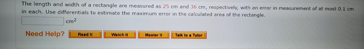 The length and width of a rectangle are measured as 25 cm and 36 cm, respectively, with an error in measurement of at most 0.1 cm
in each. Use differentials to estimate the maximum error in the calculated area of the rectangle.
cm2
