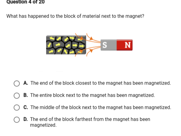 Question 4 of 20
What has happened to the block of material next to the magnet?
N
A. The end of the block closest to the magnet has been magnetized.
B. The entire block next to the magnet has been magnetized.
O C. The middle of the block next to the magnet has been magnetized.
O D. The end of the block farthest from the magnet has been
magnetized.
