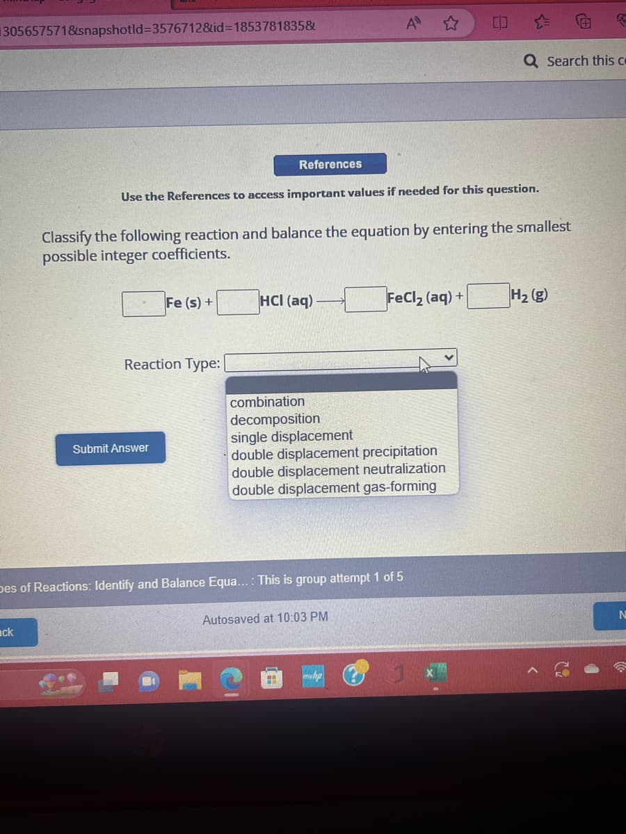 305657571&snapshotld-3576712&id=1853781835&
ack
Use the References to access important values if needed for this question.
Classify the following reaction and balance the equation by entering the smallest
possible integer coefficients.
Fe (s) +
Reaction Type:
Submit Answer
References
HCI (aq)
combination
decomposition
single displacement
double displacement precipitation
double displacement neutralization
double displacement gas-forming
Des of Reactions: Identify and Balance Equa...: This is group attempt 1 of 5
Autosaved at 10:03 PM
H
FeCl₂ (aq) +
myhp
Q Search this co
K
H₂ (g)
N