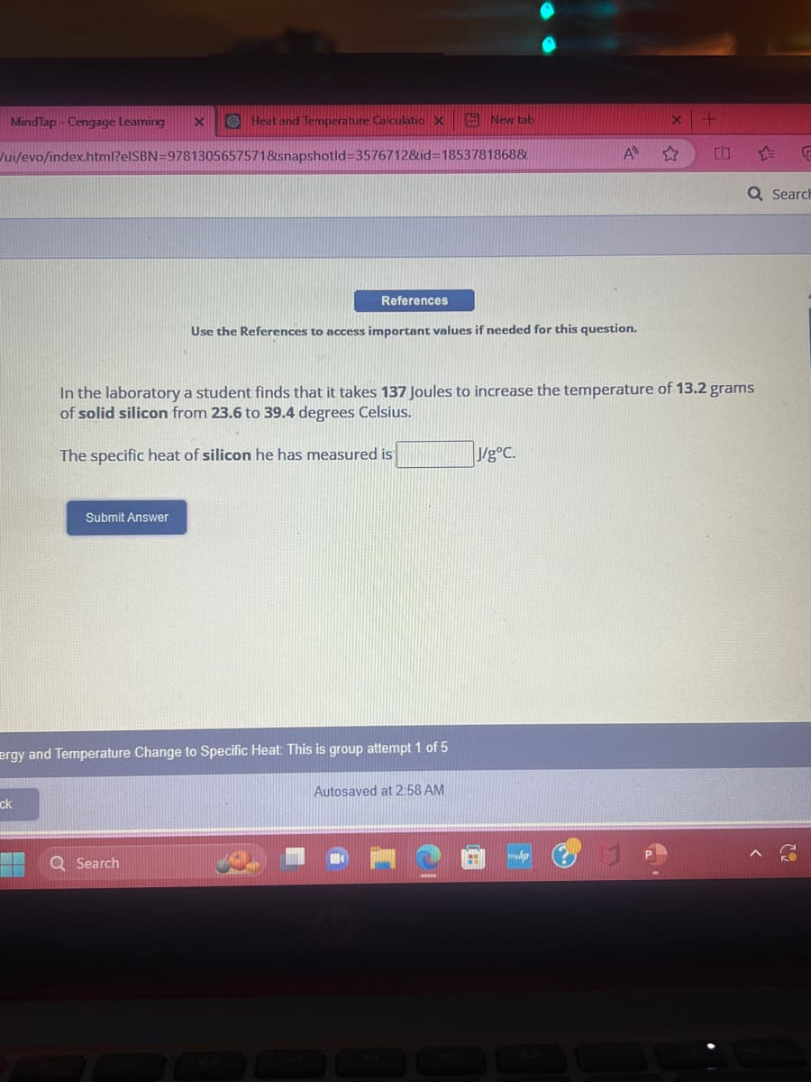 MindTap - Cengage Leaming
Heat and Temperature Calculatio X
/ui/evo/index.html?eISBN=9781305657571&snapshotld=3576712&id=18537818688
ck
Submit Answer
X
Q Search
References
ergy and Temperature Change to Specific Heat: This is group attempt 1 of 5
New tab
Use the References to access important values if needed for this question.
Autosaved at 2:58 AM
hp
In the laboratory a student finds that it takes 137 Joules to increase the temperature of 13.2 grams
of solid silicon from 23.6 to 39.4 degrees Celsius.
The specific heat of silicon he has measured is
A
J/g°C.
X
CO
Q Search
G
<