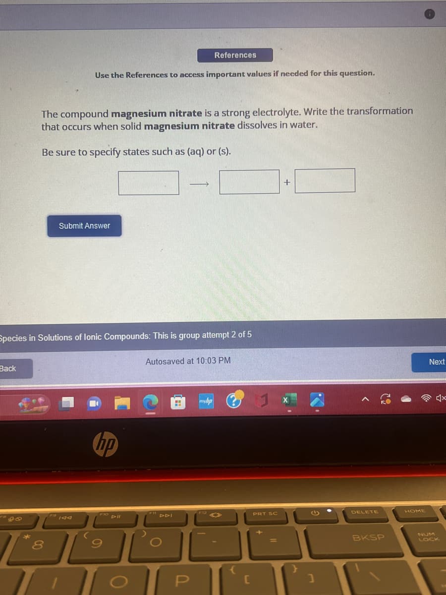 Back
*
Use the References to access important values if needed for this question.
The compound magnesium nitrate is a strong electrolyte. Write the transformation
that occurs when solid magnesium nitrate dissolves in water.
Be sure to specify states such as (aq) or (s).
Species in Solutions of lonic Compounds: This is group attempt 2 of 5
8
Submit Answer
hp
FIO DII
9
References
Autosaved at 10:03 PM
FIDDI
O
TOP
{
PRT SC
+
رام
]
DELETE
BKSP
HOME
Next
4x
LOCK