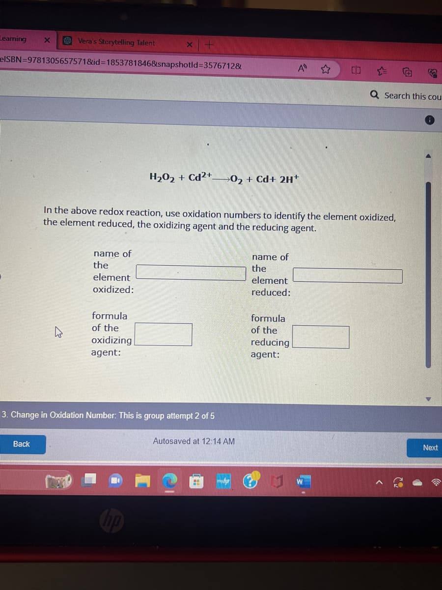 Vera's Storytelling Talent
elSBN=9781305657571&id=1853781846&snapshotld=3576712&
Learning
X
Back
name of
the
element
oxidized:
x +
formula
of the
oxidizing
agent:
H₂O2 + Cd2+
3. Change in Oxidation Number: This is group attempt 2 of 5
In the above redox reaction, use oxidation numbers to identify the element oxidized,
the element reduced, the oxidizing agent and the reducing agent.
02 + Cd+ 2H+
Autosaved at 12:14 AM
myhp
name of
the
element
reduced:
A
formula
of the
reducing
agent:
CO
Q Search this cou
Next