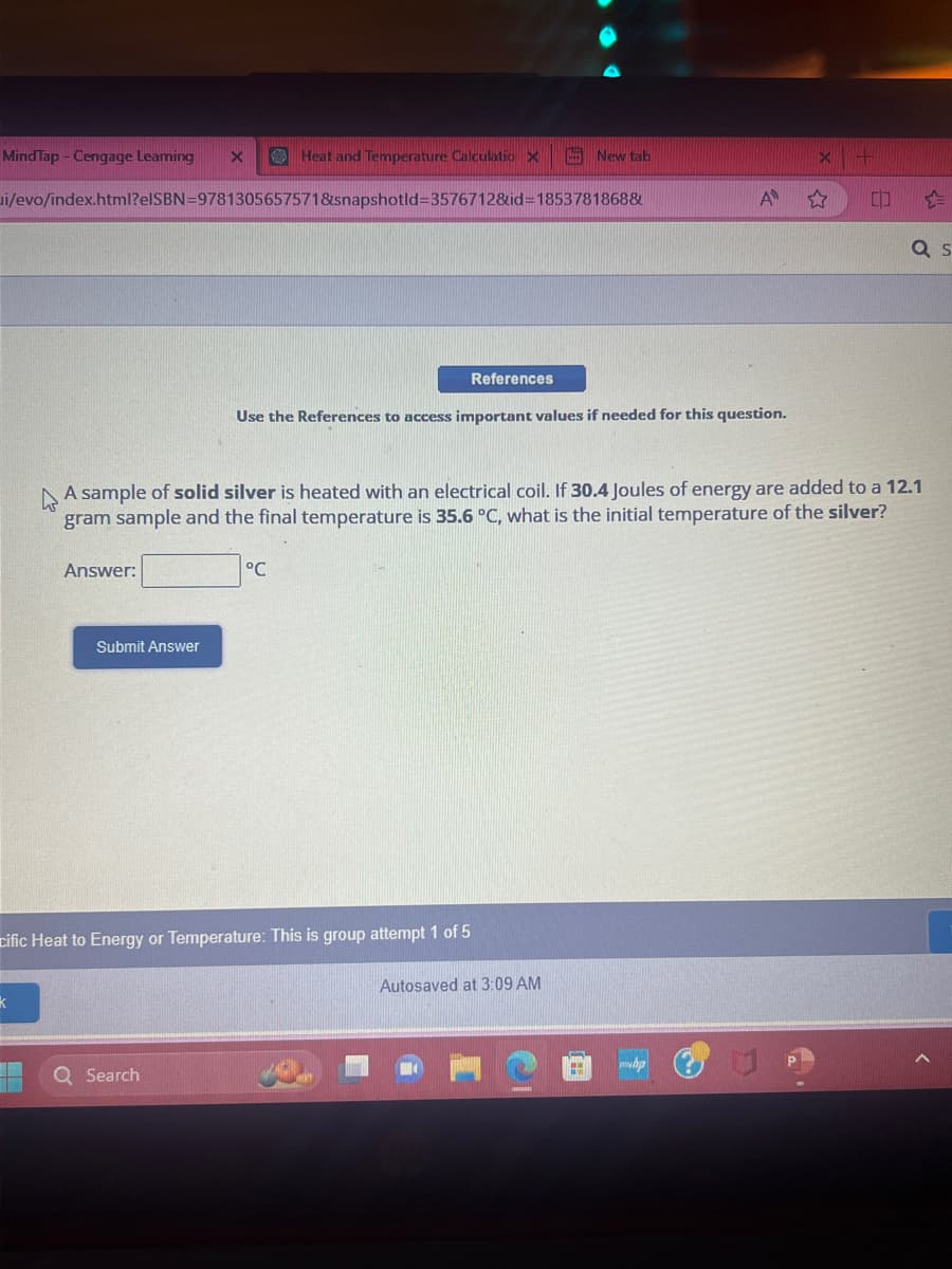 MindTap - Cengage Leaming
k
i/evo/index.html?elSBN=9781305657571&snapshotld-3576712&id=1853781868&
11
Answer:
X
Submit Answer
Heat and Temperature Calculatio X
Q Search
cific Heat to Energy or Temperature: This is group attempt 1 of 5
°℃
References
Use the References to access important values if needed for this question.
A sample of solid silver is heated with an electrical coil. If 30.4 Joules of energy are added to a 12.1
gram sample and the final temperature is 35.6 °C, what is the initial temperature of the silver?
New tab
Autosaved at 3:09 AM
A
AH
CO
a s