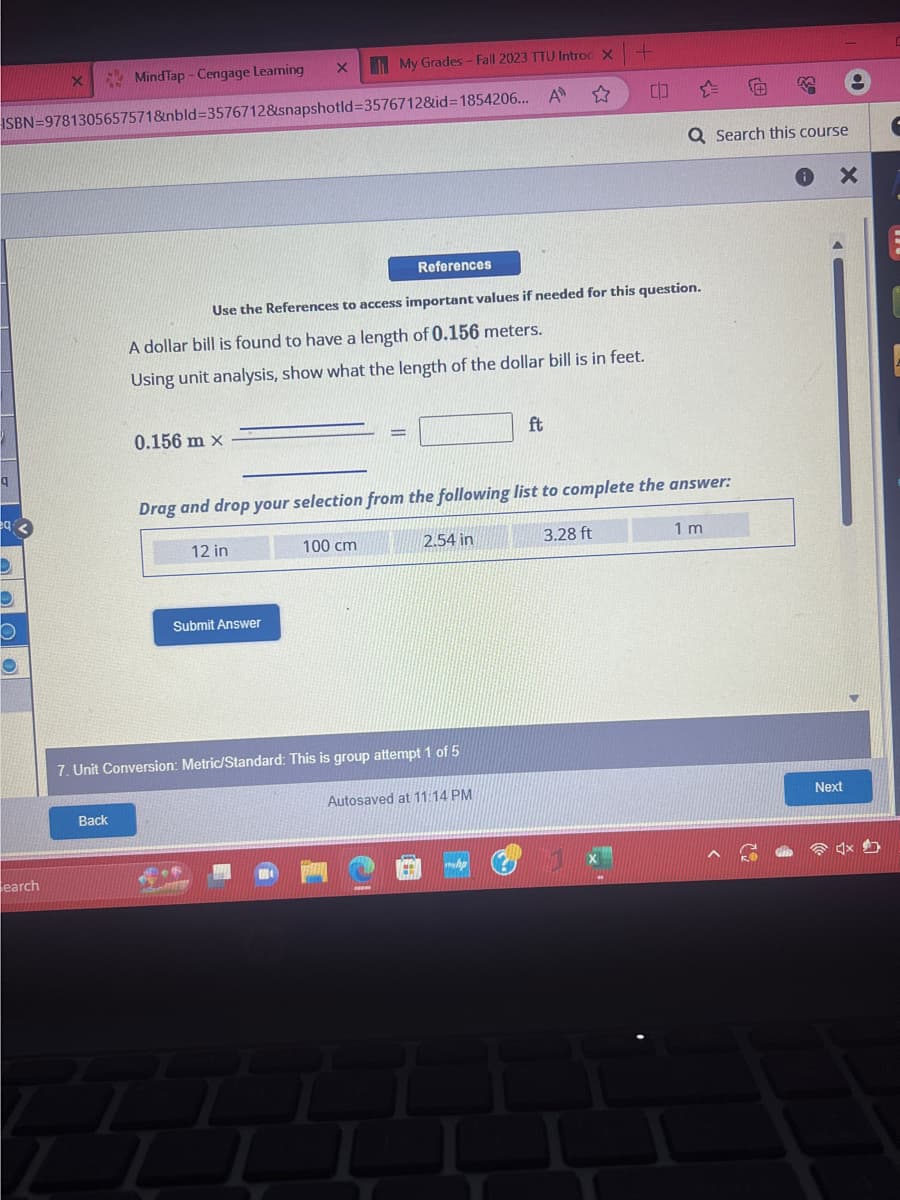 q
MindTap - Cengage Leaming
ISBN 9781305657571&nbld-3576712&snapshotld-3576712&id-1854206...
eq3
D
O
X
earch
Back
Z
0.156 m x
X
12 in
My Grades - Fall 2023 TTU Introd X
A
A dollar bill is found to have a length of 0.156 meters.
Using unit analysis, show what the length of the dollar bill is in feet.
Submit Answer
Use the References to access important values if needed for this question.
References
100 cm
F
4
7. Unit Conversion: Metric/Standard: This is group attempt 1 of 5
Drag and drop your selection from the following list to complete the answer:
2.54 in
Autosaved at 11:14 PM
+
ft
whp
00
3.28 ft
Q Search this course
1 m
X
Next
4x4
F