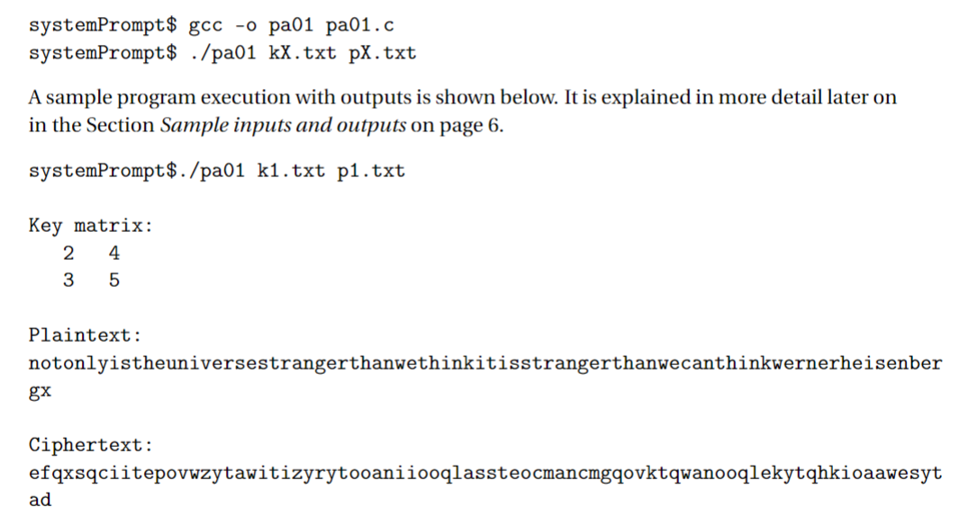 systemPrompt$ gcc -o pa01 pa01.c
systemPrompt $ ./pa01 kX.txt px.txt
A sample program execution with outputs is shown below. It is explained in more detail later on
in the Section Sample inputs and outputs on page 6.
systemPrompt$./pa01 k1.txt p1.txt
Key matrix:
2 4
3 5
Plaintext:
notonlyistheuniversestrangerthanwethinkitisstrangerthanwecanthinkwernerheisenber
gx
Ciphertext:
efqxsqciitepovwzytawitizyrytooaniiooqlassteocmancmgqovktqwanooqlekytqhkioaawesyt
ad