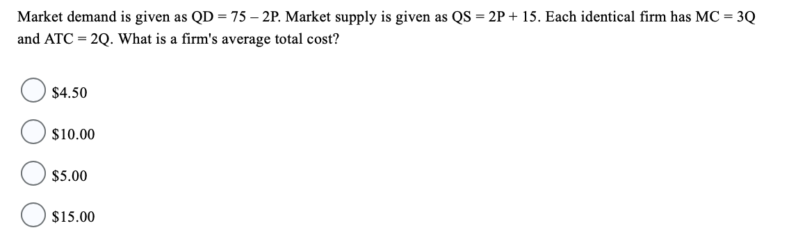 Market demand is given as QD = 75 - 2P. Market supply is given as QS = 2P + 15. Each identical firm has MC = 3Q
and ATC=2Q. What is a firm's average total cost?
$4.50
$10.00
$5.00
$15.00