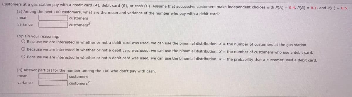 Customers
at a gas station pay with a credit card (A), debit card (B), or cash (C). Assume that successive customers make independent choices with P(A) = 0.4, P(B) = 0.1, and P(C) = 0.5.
(a) Among the next 100 customers, what are the mean and variance of the number who pay with a debit card?
mean
variance
customers
customers 2
Explain your reasoning.
Because we are interested in whether or not a debit card was used, we can use the binomial distribution. X = the number of customers at the gas station.
Because we are interested in whether or not a debit card was used, we can use the binomial distribution. X = the number of customers who use a debit card.
Because we are interested in whether or not a debit card was used, we can use the binomial distribution. X = the probability that a customer used a debit card.
(b) Answer part (a) for the number among the 100 who don't pay with cash.
mean
variance
customers
customers2