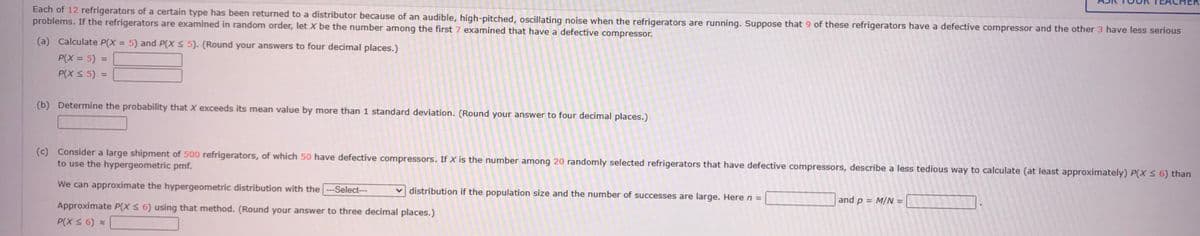 Each of 12 refrigerators of a certain type has been returned to a distributor because of an audible, high-pitched, oscillating noise when the refrigerators are running. Suppose that 9 of these refrigerators have a defective compressor and the other 3 have less serious
problems. If the refrigerators are examined in random order, let X be the number among the first 7 examined that have a defective compressor.
(a) Calculate P(X = 5) and P(X ≤ 5). (Round your answers to four decimal places.)
P(X= 5) =
P(X ≤ 5)
(b) Determine the probability that X exceeds its mean value by more than 1 standard deviation. (Round your answer to four decimal places.)
(c) Consider a large shipment of 500 refrigerators, of which 50 have defective compressors. If X is the number among 20 randomly selected refrigerators that have defective compressors, describe a less tedious way to calculate (at least approximately) P(X ≤ 6) than
to use the hypergeometric pmf.
We can approximate the hypergeometric distribution with the--Select---
Approximate P(X ≤ 6) using that method. (Round your answer to three decimal places.)
P(X ≤ 6) *
distribution if the population size and the number of successes are large. Here n =
and p = M/N =
102 10
2000-
.