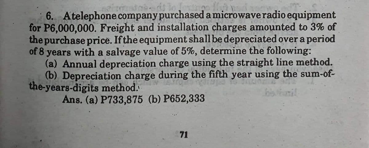 6. Atelephone company purchased a microwave radio equipment
for P6,000,000. Freight and installation charges amounted to 3% of
the purchase price. If the equipment shall be depreciated over a period
of 8 years with a salvage value of 5%, determine the following:
FECH
(a) Annual depreciation charge using the straight line method.
(b) Depreciation charge during the fifth year using the sum-of-
the-years-digits method.
Ans. (a) P733,875 (b) P652,333
71