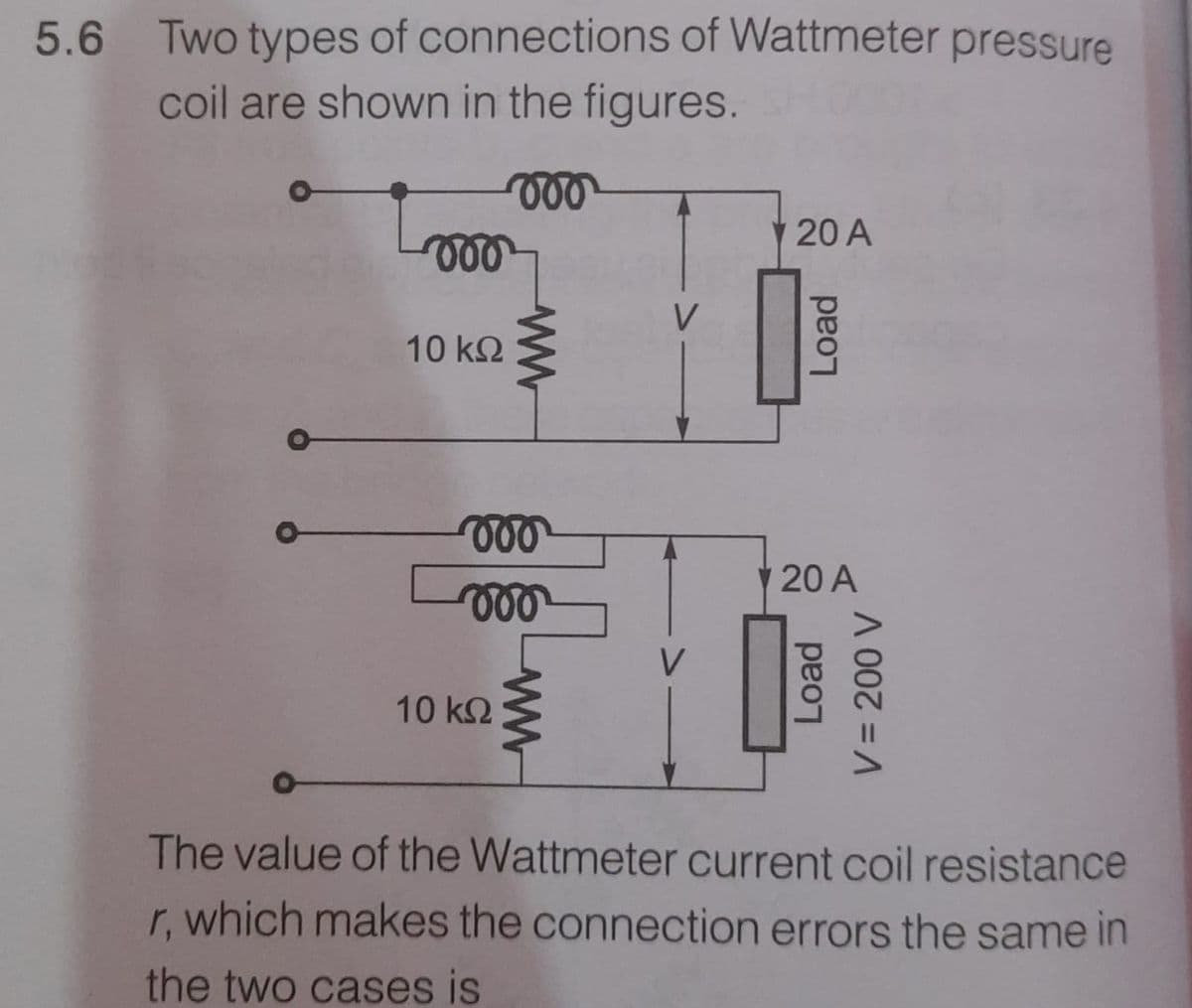 5.6 Two types of connections of Wattmeter pressure
coil are shown in the figures.
20 A
le
10 k.
20 A
le
10 k2
The value of the Wattmeter current coil resistance
r, which makes the connection errors the same in
the two cases is
ww
Load
Load
V3D200 V
