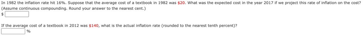 ### Inflation and Textbook Cost Projections

In 1982 the inflation rate hit 16%. Suppose that the average cost of a textbook in 1982 was $20. What was the expected cost in the year 2017 if we project this rate of inflation on the cost? (Assume continuous compounding. Round your answer to the nearest cent.)

**Expected Cost in 2017:**
$ [____]

If the average cost of a textbook in 2012 was $140, what is the actual inflation rate (rounded to the nearest tenth percent)?

**Actual Inflation Rate:**
[____] %

---

### Instructions:

1. **Continuous Compounding Formula:** To solve for the expected cost in 2017 using continuous compounding, utilize the formula:
   
   \[ A = P \cdot e^{rt} \]
   
   where:
   - \( A \) is the amount of money accumulated after n years, including interest.
   - \( P \) is the principal amount (initial cost in 1982).
   - \( r \) is the annual interest rate (inflation rate).
   - \( t \) is the time the money is invested or borrowed for, in years.
   - \( e \) is the base of the natural logarithm, approximately equal to 2.71828.
2. **Practical Steps:**
   - Calculate the time difference between 1982 and 2017 to get \( t \).
   - Substitute \( P = 20 \), \( r = 0.16 \), and \( t = \) (number of years from 1982 to 2017) into the formula to find \( A \).
   - Round your answer to the nearest cent.
3. **Actual Inflation Rate for 2012:** To find the actual inflation rate, use the given costs and the time span. The formula for continuous compounding will be rearranged to solve for \( r \), the actual inflation rate.

### Example Calculation:
- Time difference (\( t \)): 2017 - 1982 = 35 years
- Initial Cost (\( P \)): $20
- Annual Inflation Rate (\( r \)): 16% or 0.16

\[ A = 20 \times e^{0.16 \times 35} \]

By solving this, you should get the expected cost in 2017.

For the actual inflation rate:
