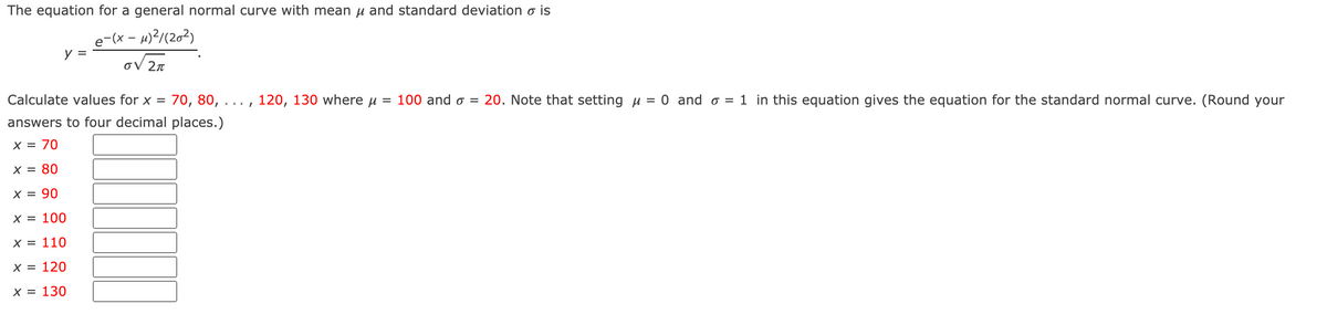 ## General Normal Curve Calculation

### Understanding the Normal Curve Equation

The equation for a general normal curve with mean \( \mu \) and standard deviation \( \sigma \) is given by:

\[ y = \frac{e^{-\frac{(x - \mu)^2}{2\sigma^2}}}{\sigma \sqrt{2\pi}} \]

### Calculation Example

Calculate values for \( x = 70, 80, 90, \ldots, 120, 130 \) where \( \mu = 100 \) and \( \sigma = 20 \). 

Note that setting \( \mu = 0 \) and \( \sigma = 1 \) in the above equation gives the equation for the standard normal curve. (Round your answers to four decimal places.)

- \( x = 70 \) : [Input Box]
- \( x = 80 \) : [Input Box]
- \( x = 90 \) : [Input Box]
- \( x = 100 \) : [Input Box]
- \( x = 110 \) : [Input Box]
- \( x = 120 \) : [Input Box]
- \( x = 130 \) : [Input Box]

### Steps to Calculate

1. **Insert the values:** For each \( x \) value, substitute \( x \), \( \mu \), and \( \sigma \) into the equation.

2. **Evaluate the exponential term:** Calculate \( -\frac{(x - \mu)^2}{2\sigma^2} \).

3. **Calculate:** Evaluate the exponent \( e \) raised to the result from step 2.

4. **Divide:** Divide by \( \sigma \sqrt{2\pi} \).

5. **Round:** Round the final result to four decimal places.

By following these steps, you can calculate the probability density for any specific value of \( x \) on this normal distribution.

Note: There are no graphs or diagrams included in this text.