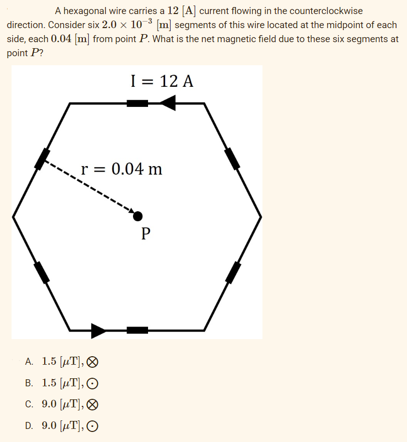 A hexagonal wire carries a 12 [A] current flowing in the counterclockwise
direction. Consider six 2.0 × 10-³ [m] segments of this wire located at the midpoint of each
side, each 0.04 [m] from point P. What is the net magnetic field due to these six segments at
point P?
I = 12 A
r = 0.04 m
P
A. 1.5 [μT],
B. 1.5 [T], O
C. 9.0 [μT],
D. 9.0 [μT], O