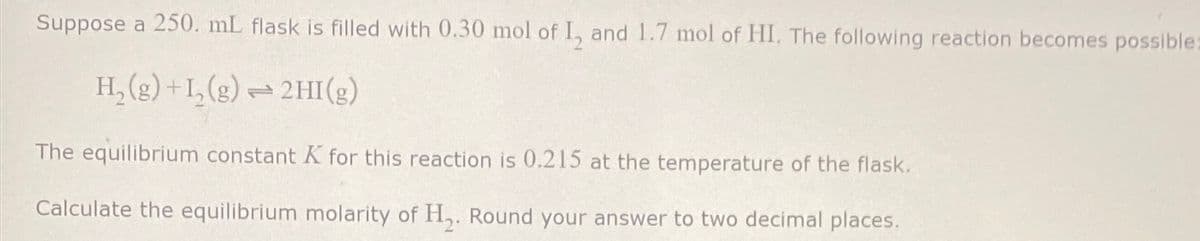 Suppose a 250. mL flask is filled with 0.30 mol of I, and 1.7 mol of HI. The following reaction becomes possible
H,(g) +1,(g) 2HI(g)
The equilibrium constant K for this reaction is 0.215 at the temperature of the flask.
Calculate the equilibrium molarity of H2. Round your answer to two decimal places.