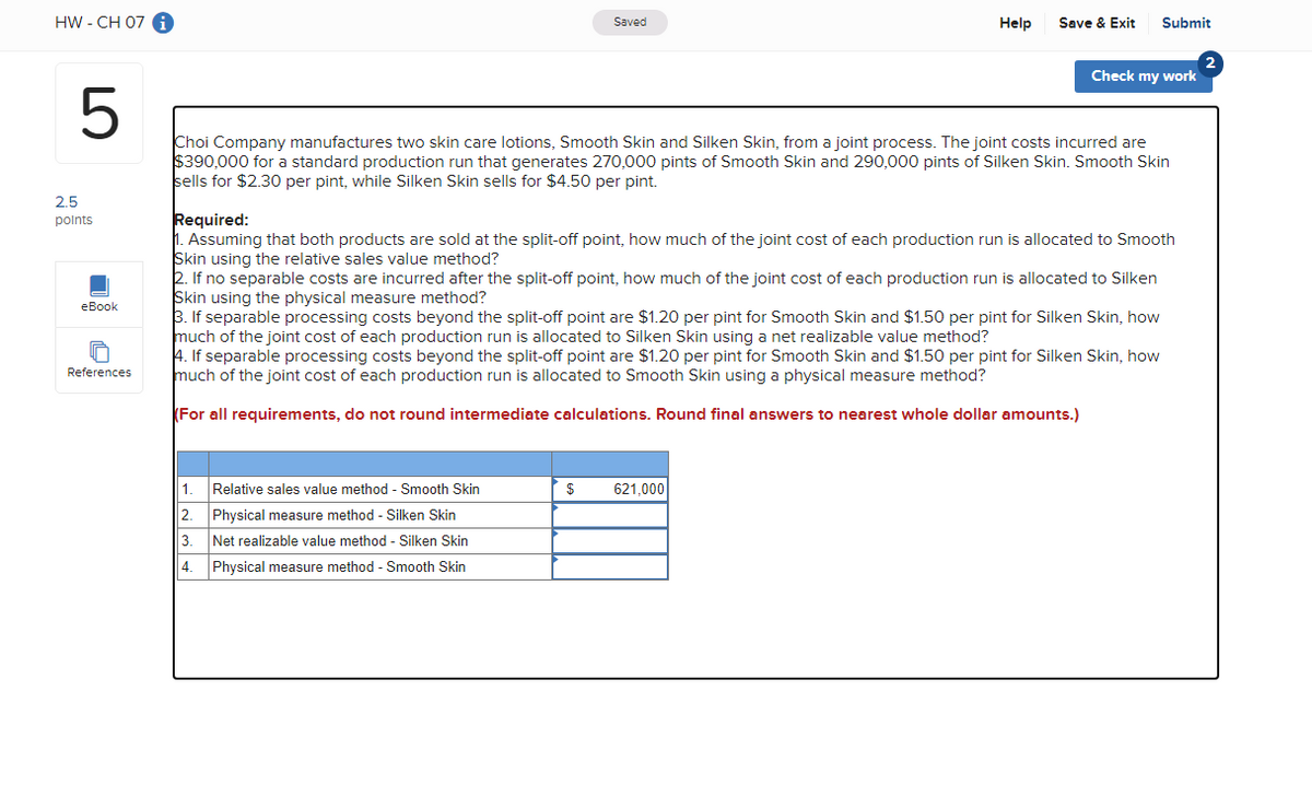 HW - CH 07 i
LO
5
2.5
points
eBook
References
Saved
1. Relative sales value method - Smooth Skin
2.
Physical measure method - Silken Skin
3.
Net realizable value method - Silken Skin
4. Physical measure method - Smooth Skin
$
Help
Choi Company manufactures two skin care lotions, Smooth Skin and Silken Skin, from a joint process. The joint costs incurred are
$390,000 for a standard production run that generates 270,000 pints of Smooth Skin and 290,000 pints of Silken Skin. Smooth Skin
sells for $2.30 per pint, while Silken Skin sells for $4.50 per pint.
Save & Exit Submit
Required:
1. Assuming that both products are sold at the split-off point, how much of the joint cost of each production run is allocated to Smooth
Skin using the relative sales value method?
2. If no separable costs are incurred after the split-off point, how much of the joint cost of each production run is allocated to Silken
Skin using the physical measure method?
3. If separable processing costs beyond the split-off point are $1.20 per pint for Smooth Skin and $1.50 per pint for Silken Skin, how
much of the joint cost of each production run is allocated to Silken Skin using a net realizable value method?
4. If separable processing costs beyond the split-off point are $1.20 per pint for Smooth Skin and $1.50 per pint for Silken Skin, how
much of the joint cost of each production run is allocated to Smooth Skin using a physical measure method?
For all requirements, do not round intermediate calculations. Round final answers to nearest whole dollar amounts.)
621,000
Check my work
2