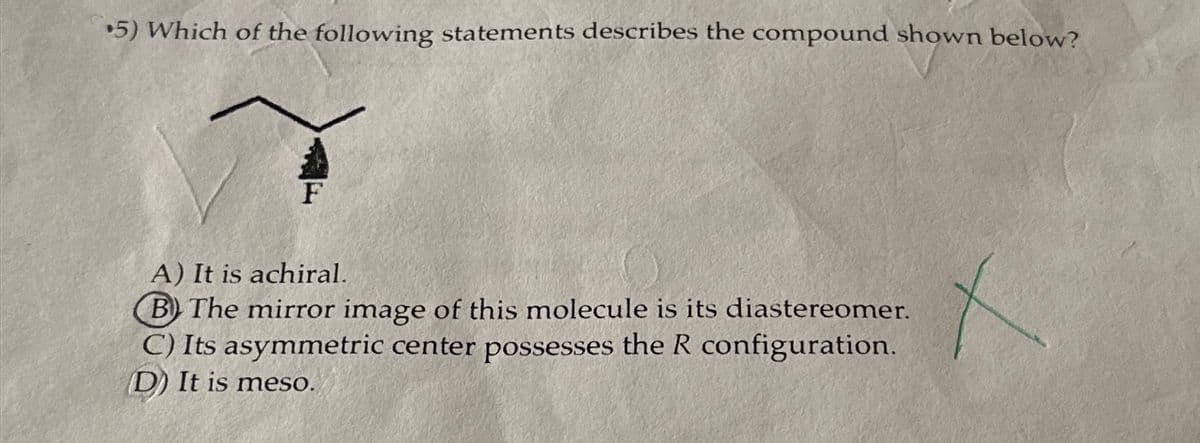 5) Which of the following statements describes the compound shown below?
F
A) It is achiral.
B) The mirror image of this molecule is its diastereomer.
C) Its asymmetric center possesses the R configuration.
D) It is meso.