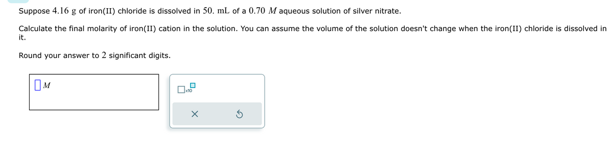 Suppose 4.16 g of iron(II) chloride is dissolved in 50. mL of a 0.70 M aqueous solution of silver nitrate.
Calculate the final molarity of iron(II) cation in the solution. You can assume the volume of the solution doesn't change when the iron(II) chloride is dissolved in
it.
Round your answer to 2 significant digits.
M
x10