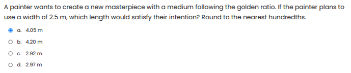 A painter wants to create a new masterpiece with a medium following the golden ratio. If the painter plans to
use a width of 2.5 m, which length would satisfy their intention? Round to the nearest hundredths.
a. 4.05 m
оь. 420 m
O c. 2.92 m
O d. 2.97 m

