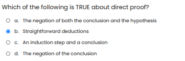 Which of the following is TRUE about direct proof?
O a. The negation of both the conclusion and the hypothesis
b. Straightforward deductions
O. An induction step and a conclusion
o d. The negation of the conclusion
