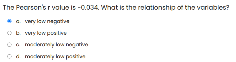 The Pearson's r value is -0.034. What is the relationship of the variables?
a. very low negative
b. very low positive
O c. moderately low negative
O d. moderately low positive
