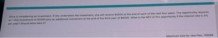Alice is considering an investment. If she undertakes the investment, she will receive $5000 at the end of each of the next four years. The opportunity requires
an initial investment of $2000 plus an additional investment at the end of the third year of $6000. What is the NPV of this opportunity if the interest rate is 5%
per year? Should Alice take it?
Maximum size for new files: 100MB