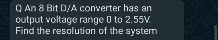 Q An 8 Bit D/A converter has an
output voltage range 0 to 2.55V.
Find the resolution of the system
