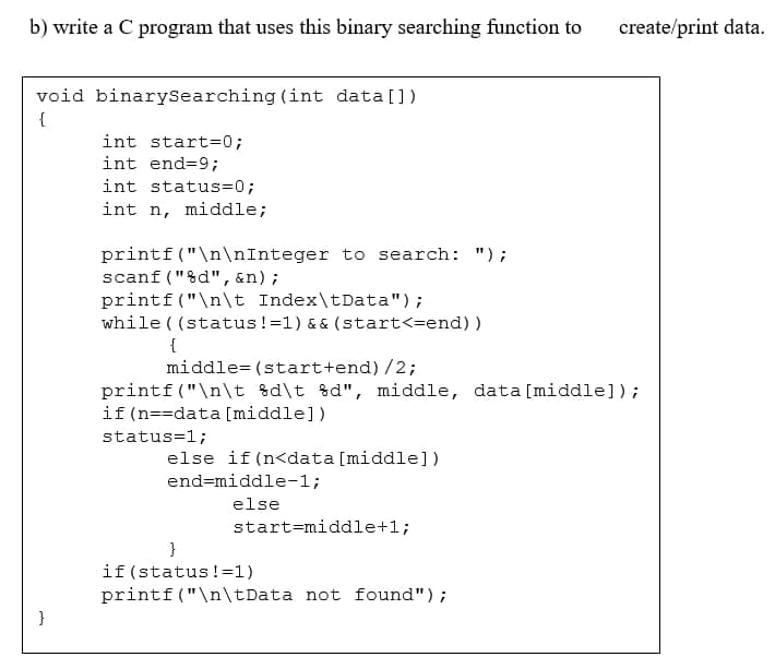 b) write a C program that uses this binary searching function to
create/print data.
void binarySearching (int data [])
{
int start=0;
int end=9;
int status=0;
int n, middle;
printf("\n\nInteger to search: ");
scanf ("&d",&n);
printf ("\n\t Index\tData");
while ( (status!=1) && (start<=end) )
{
middle= (start+end) /2;
printf ("\n\t %d\t %d", middle, data [middle]);
if (n==data [middle])
status=1;
else if (n<data [middle])
end=middle-1;
else
start=middle+1;
}
if (status!=1)
printf("\n\tData not found");
}
