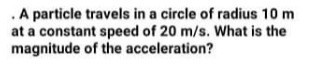 .A particle travels in a circle of radius 10 m
at a constant speed of 20 m/s. What is the
magnitude of the acceleration?
