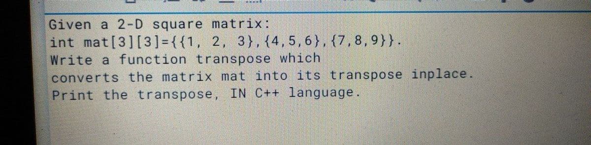 Given a 2-D square matrix:
int mat[3][3] = {{1, 2, 3},{4,5,6},{7, 8,9}}.
Write a function transpose which
converts the matrix mat into its transpose inplace.
Print the transpose, IN C++ language.

