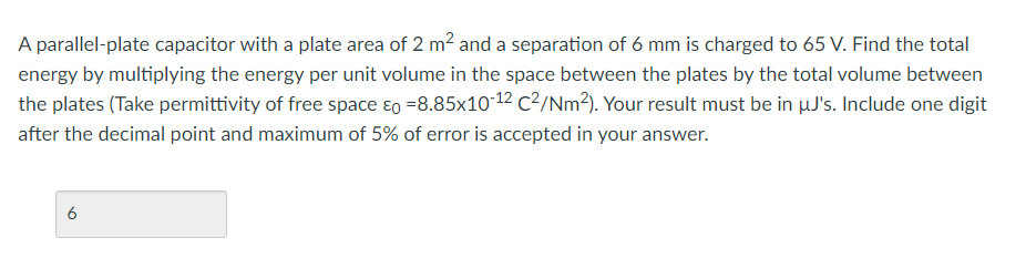 A parallel-plate capacitor with a plate area of 2 m2 and a separation of 6 mm is charged to 65 V. Find the total
energy by multiplying the energy per unit volume in the space between the plates by the total volume between
the plates (Take permittivity of free space ɛo =8.85x10-12 C²/Nm?). Your result must be in µJ's. Include one digit
after the decimal point and maximum of 5% of error is accepted in your answer.
6
