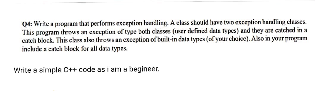 Q4: Write a program that performs exception handling. A class should have two exception handling classes.
This program throws an exception of type both classes (user defined data types) and they are catched in a
catch block. This class also throws an exception of built-in data types (of your choice). Also in your program
include a catch block for all data types.
Write a simple C++ code as i am a begineer.
