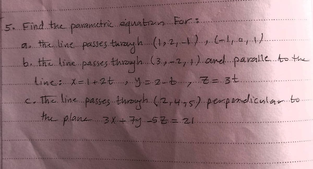 5. Find the parametric equation For:
a the line passes thrayh (1,2,-1.), (-1, 4,
b. the line passes through (3,-2, +) and paralle to the
line: X = 1+ 2+ y = 2 Z Z = 3.t.
c. the line passes through.. (2,4.,5) perpendicular to
the plane 3x + 74 5.7 = 21