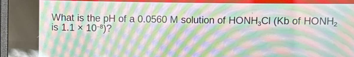 What is the pH of a 0.0560 M solution of HONH3CI (Kb of HONH2
is 1.1 x 10-8)?