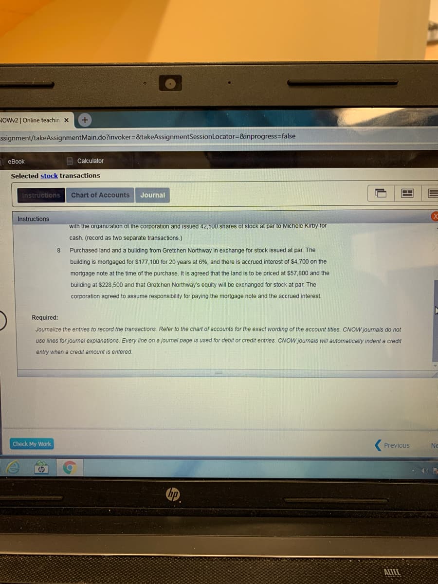 NOWV2 | Online teachin x
+
ssignment/takeAssignmentMain.do?invoker=&takeAssignmentSessionLocator=&inprogress=false
еВook
E Calculator
Selected stock transactions
Instructions
Chart of Accounts
Journal
Instructions
with the organization of the corporation and issued 42,500 shares of stock at par to Michele Kirby for
cash. (record as two separate transactions.)
8
Purchased land and a building from Gretchen Northway in exchange for stock issued at par. The
building is mortgaged for $177,100 for 20 years at 6%, and there is accrued interest of $4,700 on the
mortgage note at the time of the purchase. It is agreed that the land is to be priced at $57,800 and the
building at $228,500 and that Gretchen Northway's equity will be exchanged for stock at par. The
corporation agreed to assume responsibility for paying the mortgage note and the accrued interest.
Required:
Journalize the entries to record the transactions. Refer to the chart of accounts for the exact wording of the account titles. CNOW journals do not
use lines for journal explanations. Every line on a journal page is used for debit or credit entries. CNOW journals will automatically indent a credit
entry when a credit amount is entered.
Check My Work
Previous
Ne
ALTEL
