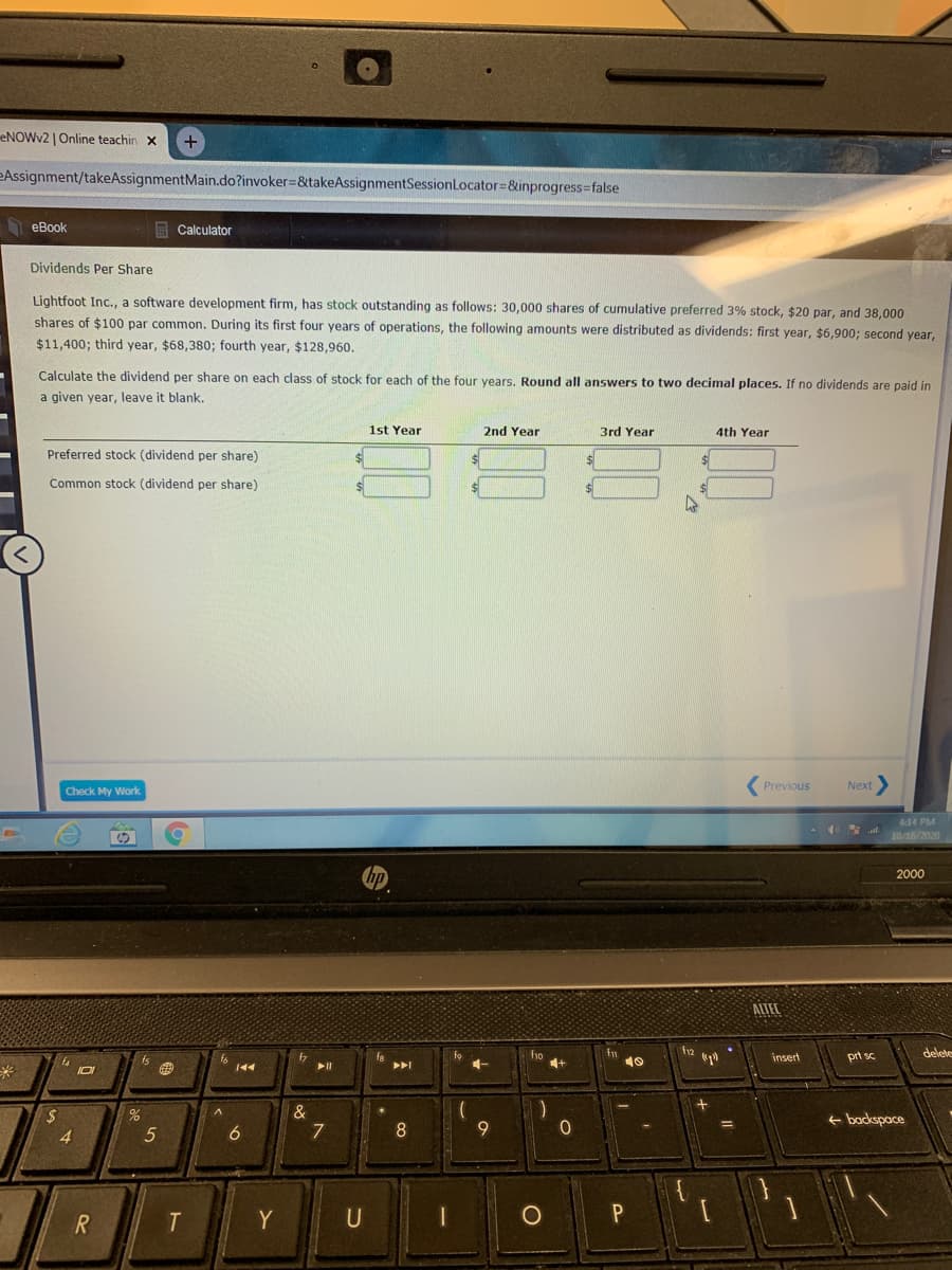 ENOWV2 | Online teachin x
+
eAssignment/takeAssignmentMain.do?invoker=&takeAssignmentSessionLocator=&inprogress=false
heBook
Calculator
Dividends Per Share
Lightfoot Inc., a software development firm, has stock outstanding as follows: 30,000 shares of cumulative preferred 3% stock, $20 par, and 38,000
shares of $100 par common. During its first four years of operations, the following amounts were distributed as dividends: first year, $6,900; second year,
$11,400; third year, $68,380; fourth year, $128,960.
Calculate the dividend per share on each class of stock for each of the four years. Round all answers to two decimal places. If no dividends are paid in
a given year, leave it blank.
1st Year
2nd Year
3rd Year
4th Year
Preferred stock (dividend per share)
24
Common stock (dividend per share)
Check My Work
( Previous
Next
4:14 PM
10/16/2020
2000
ALTEL
12
delete
fo
4-
f10
4+
prt sc
insert
トト
e backspace
4.
6
7
8
9
Y
U
