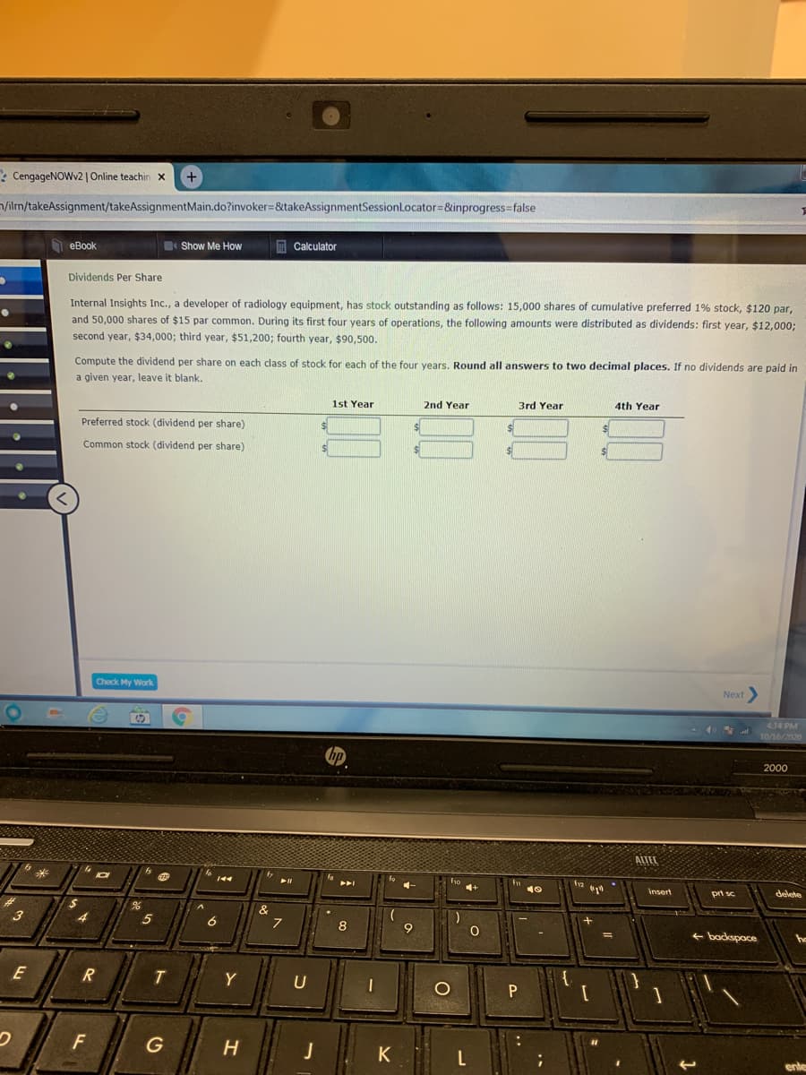 : CengageNOWv2|Online teachin x
+
n/ilm/takeAssignment/takeAssignmentMain.do?invoker=&takeAssignmentSessionLocator=&inprogress%3false
h eBook
A Calculator
Show Me How
Dividends Per Share
Internal Insights Inc., a developer of radiology equipment, has stock outstanding as follows: 15,000 shares of cumulative preferred 1% stock, $120 par,
and 50,000 shares of $15 par common. During its first four years of operations, the following amounts were distributed as dividends: first year, $12,0003;
second year, $34,000; third year, $51,200; fourth year, $90,500.
Compute the dividend per share on each class of stock for each of the four years. Round all answers to two decimal places. If no dividends are paid in
a given year, leave it blank.
1st Year
2nd Year
3rd Year
4th Year
Preferred stock (dividend per share)
Common stock (dividend per share)
Check My Work
Next>
414 PM
10/16/2020
2000
ALTEL
ho
insert
pri sc
delete
&
7
3
8
+ backspace
E
R
Y
U
F
J
K
ente
O
