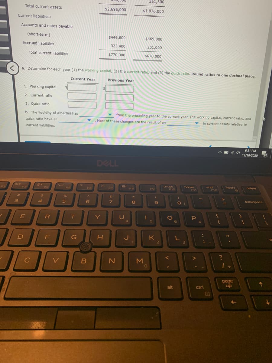 261,300
Total current assets
$2,695,000
$1,876,000
Current liabilities:
Accounts and notes payable
(short-term)
$446,600
$469,000
Accrued liabilities
323,400
201,000
Total current liabilities
$770,000
$670,000
a. Determine for each year (1) the working capital, (2) the current ratio, and (3) the quick ratio. Round ratios to one decimal place.
Current Year
Previous Year
1. Working capital
2. Current ratio
3. Quick ratio
b. The liquidity of Albertini has
from the preceding year to the current year. The working capital, current ratio, and
quick ratio have all
Most of these changes are the result of an
current liabilities.
in current assets relative to
6:31 PM
中
12/10/2020
20
DELL
F2
prt sc
F10
F4
F6
home
F7
F8
F9
delete
F12
%23
&
4
backspace
Y
1O
{
4
6
1
G
3.
C
V
M
page
up
alt
ctrl
ET
V -
う
フ
ト
