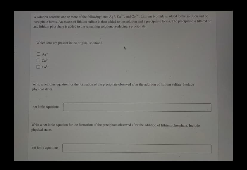 A solution contains one or more of the following ions: Ag*, Ca, and Co. Lithium bromide is added to the solution and no
precipitate forms. An excess of lithium sulfate is then added to the solution and a precipitate forms. The precipitate is filtered off
and lithium phosphate is added to the remaining solution, producing a precipitate.
Which ions are present in the original solution?
O Ag+
O Ca?+
Co2+
Write a net ionic equation for the formation of the precipitate observed after the addition of lithium sulfate. Include
physical states.
net ionic equation:
Write a net ionic equation for the formation of the precipitate observed after the addition of lithium phosphate. Include
physical states.
net ionic equation:
