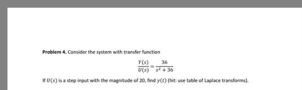 Problem 4. Consider the system with transfer function
Y(s) 36
s²+36
U(s)
If U(s) is a step input with the magnitude of 20, find y(t) (hit: use table of Laplace transforms).
=