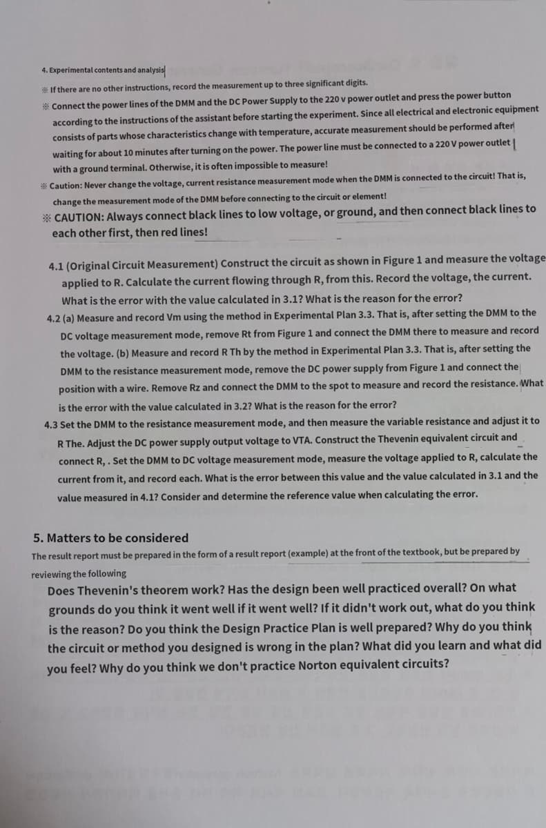 4. Experimental contents and analysis
If there are no other instructions, record the measurement up to three significant digits.
*Connect the power lines of the DMM and the DC Power Supply to the 220 v power outlet and press the power button
according to the instructions of the assistant before starting the experiment. Since all electrical and electronic equipment
consists of parts whose characteristics change with temperature, accurate measurement should be performed after
waiting for about 10 minutes after turning on the power. The power line must be connected to a 220 V power outlet |
with a ground terminal. Otherwise, it is often impossible to measure!
*Caution: Never change the voltage, current resistance measurement mode when the DMM is connected to the circuit! That is,
change the measurement mode of the DMM before connecting to the circuit or element!
* CAUTION: Always connect black lines to low voltage, or ground, and then connect black lines to
each other first, then red lines!
4.1 (Original Circuit Measurement) Construct the circuit as shown in Figure 1 and measure the voltage
applied to R. Calculate the current flowing through R, from this. Record the voltage, the current.
What is the error with the value calculated in 3.1? What is the reason for the error?
4.2 (a) Measure and record Vm using the method in Experimental Plan 3.3. That is, after setting the DMM to the
DC voltage measurement mode, remove Rt from Figure 1 and connect the DMM there to measure and record
the voltage. (b) Measure and record R Th by the method in Experimental Plan 3.3. That is, after setting the
DMM to the resistance measurement mode, remove the DC power supply from Figure 1 and connect the
position with a wire. Remove Rz and connect the DMM to the spot to measure and record the resistance. What
is the error with the value calculated in 3.2? What is the reason for the error?
4.3 Set the DMM to the resistance measurement mode, and then measure the variable resistance and adjust it to
R The. Adjust the DC power supply output voltage to VTA. Construct the Thevenin equivalent circuit and
connect R,. Set the DMM to DC voltage measurement mode, measure the voltage applied to R, calculate the
current from it, and record each. What is the error between this value and the value calculated in 3.1 and the
value measured in 4.1? Consider and determine the reference value when calculating the error.
5. Matters to be considered
The result report must be prepared in the form of a result report (example) at the front of the textbook, but be prepared by
reviewing the following
Does Thevenin's theorem work? Has the design been well practiced overall? On what
grounds do you think it went well if it went well? If it didn't work out, what do you think
is the reason? Do you think the Design Practice Plan is well prepared? Why do you think
the circuit or method you designed is wrong in the plan? What did you learn and what did
you feel? Why do you think we don't practice Norton equivalent circuits?