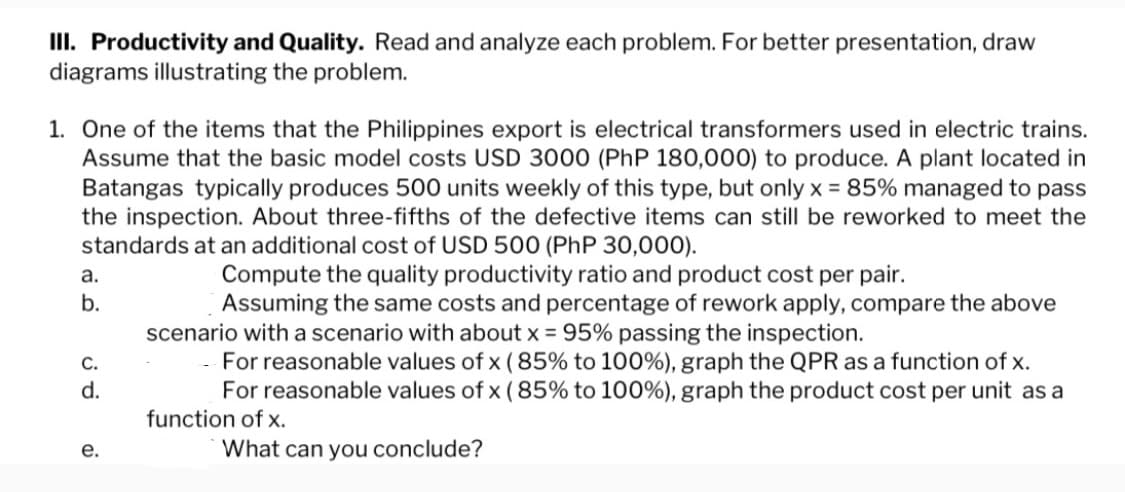 III. Productivity and Quality. Read and analyze each problem. For better presentation, draw
diagrams illustrating the problem.
1. One of the items that the Philippines export is electrical transformers used in electric trains.
Assume that the basic model costs USD 3000 (PhP 180,000) to produce. A plant located in
Batangas typically produces 500 units weekly of this type, but only x = 85% managed to pass
the inspection. About three-fifths of the defective items can still be reworked to meet the
standards at an additional cost of USD 500 (PhP 30,000).
Compute the quality productivity ratio and product cost per pair.
Assuming the same costs and percentage of rework apply, compare the above
scenario with a scenario with about x = 95% passing the inspection.
For reasonable values of x (85% to 100%), graph the QPR as a function of x.
For reasonable values of x (85% to 100%), graph the product cost per unit as a
function of x.
What can you conclude?
a.
b.
C.
d.
e.