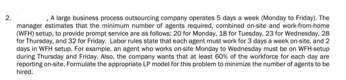 2.
A large business process outsourcing company operates 5 days a week (Monday to Friday). The
manager estimates that the minimum number of agents required, combined on-site and work-from-home
(WFH) setup, to provide prompt service are as follows: 20 for Monday, 18 for Tuesday, 23 for Wednesday, 28
for Thursday, and 32 for Friday. Labor rules state that each agent must work for 3 days a week on-site, and 2
days in WFH setup. For example, an agent who works on-site Monday to Wednesday must be on WFH-setup
during Thursday and Friday. Also, the company wants that at least 60% of the workforce for each day are
reporting on-site. Formulate the appropriate LP model for this problem to minimize the number of agents to be
hired.