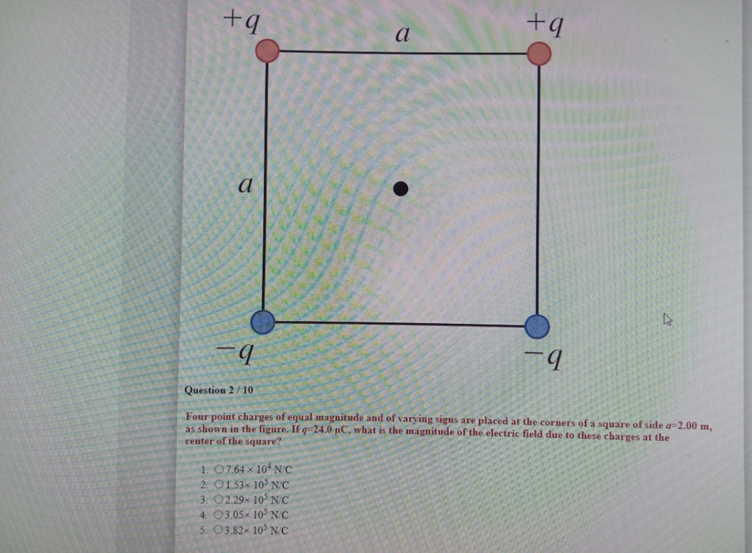 a
b.
Question 2/10
Four point charges of equal magnitude and of varying signs are placed at the corners of a square of side a=2.00 m,
as shown in the figure. If q-24.0 µC, what is the magnitude of the electric field due to these charges at the
center of the square?
1. 07.64 x 10 N/C
2. O1.53x 10 N/C
3. O2.29x 10 N/C
4. 03.05x 105 N/C
5. O3.82x 10 N/C
