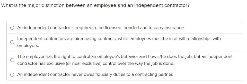 What is the major distinction between an employee and an independent contractor?
An independent contractor is required to be licensed, bonded and to carry insurance.
Independent contractors are hired using contracts, while employees must be in at-will relationships with
employers.
The employer has the right to control an employee's behavior and how s/he does the job, but an independent
contractor has exclusive (or near exclusive) control over the way the job is done.
An independent contractor never owes fiduciary duties to a contracting partner.