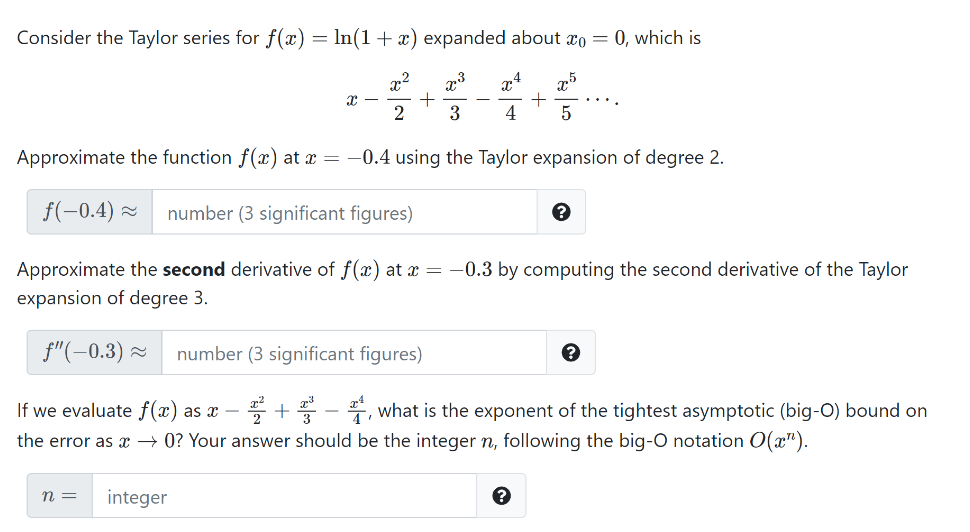 Consider the Taylor series for f(x) = In(1+ x) expanded about ro = 0, which is
x4
25
3
4
Approximate the function f(x) at x = -0.4 using the Taylor expansion of degree 2.
f(-0.4) z
number (3 significant figures)
Approximate the second derivative of f(x) at x =
-0.3 by computing the second derivative of the Taylor
expansion of degree 3.
f"(-0.3) 2
number (3 significant figures)
If we evaluate f(x) as x –
+- what is the exponent of the tightest asymptotic (big-O) bound on
the error as x → 0? Your answer should be the integer n, following the big-O notation O(x").
n =
integer
