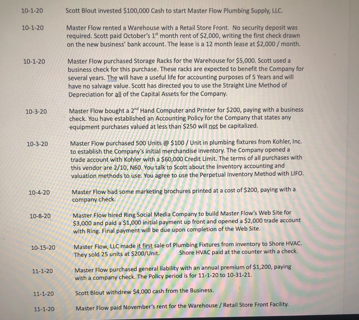 10-1-20
Scott Blout invested $100,000 Cash to start Master Flow Plumbing Supply, LLC.
Master Flow rented a Warehouse with a Retail Store Front. No security deposit was
required. Scott paid October's 1 month rent of $2,000, writing the first check drawn
on the new business' bank account. The lease is a 12 month lease at $2,000/ month.
10-1-20
Master Flow purchased Storage Racks for the Warehouse for $5,000. Scott used a
business check for this purchase. These racks are expected to benefit the Company for
several years. The will have a useful life for accounting purposes of 5 Years and will
have no salvage value. Scott has directed you to use the Straight Line Method of
Depreciation for all of the Capital Assets for the Company.
10-1-20
Master Flow bought a 2nd Hand Computer and Printer for $200, paying with a business
check. You have established an Accounting Policy for the Company that states any
equipment purchases valued at less than $250 will not be capitalized.
10-3-20
Master Flow purchased 500 Units @ $100 / Unit in plumbing fixtures from Kohler, Inc.
to establish the Company's initial merchandise inventory. The Company opened a
trade account with Kohler with a $60,000 Credit Limit. The terms of all purchases with
this vendor are 2/10, N60. You talk to Scott about the Inventory accounting and
valuation methods to use. You agree to use the Perpetual Inventory Method with LIFO.
10-3-20
Master Flow had some marketing brochures printed at a cost of $200, paying with a
company check.
10-4-20
Master Flow hired Ring Social Media Company to build Master Flow's Web Site for
$3,000 and paid a $1,000 initial payment up front and opened a $2,000 trade account
with Ring. Final payment will be due upon completion of the Web Site.
10-8-20
Master Flow, LLC made it first sale of Plumbing Fixtures from inventory to Shore HVAC.
They sold 25 units at $200/Unit.
10-15-20
Shore HVAC paid at the counter with a check.
Master Flow purchased general liability with an annual premium of $1,200, paying
with a company check. The Policy period is for 11-1-20 to 10-31-21.
11-1-20
11-1-20
Scott Blout withdrew $4,000 cash from the Business.
11-1-20
Master Flow paid November's rent for the Warehouse / Retail Store Front Facility.
