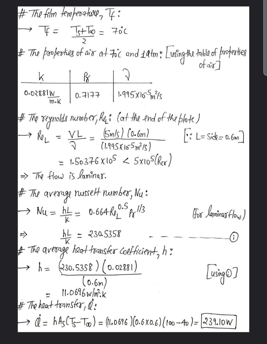 #The film temperatore, T:
こ
ニ
+ The poferthes of air at Fic and 1atm: [ufingthe table of proferties
of air]
0.02881W
m.K
1.995X10 Smils
0.7177
# The reynolds nuemb er, Rq: (at he end of the blete)
5mls) C0-6m)
(1.995X10 Spm is)
= 1.50376 x (05 < Sx105(Rex)
→ ReL
VL
: L= Side= 0.6m
%3D
こ
> The flow is laminar.
# The arerage nussetHt number, Nu :
> Nu = hL = 0.664RPel13
0.5
=>
hL = 230.5358
+ The average
- h= (230. 5358 ) (0.02881)
(0.6m)
11.0696 wlm.k
# The heat tsansfer, d:
> d = hAsCTs-To) = (1.0676 )(0.6 x0.6) (100 -40 )= 239.1ow
heat transfer Coefficient, h :
